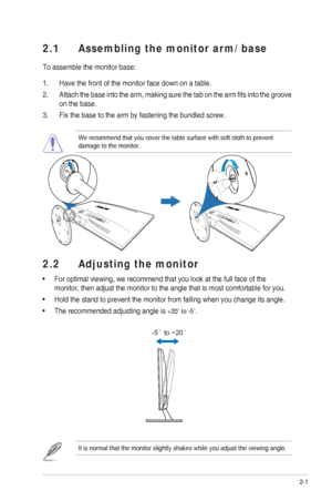 Page 122-1
ASUS VS248 Series LED Monitor 
2.1  Assembling the monitor arm/base
To assemble the monitor base:
1.  Have the front of the monitor face down on a table.
2.  Attach the base into the arm, making sure the tab on the arm ﬁ  ts into the groove 
on the base.
3.  Fix the base to the arm by fastening the bundled screw.
We recommend that you cover the table surface with soft cloth to prevent\
 
damage to the monitor.
2.2  Adjusting the monitor
 For optimal viewing, we recommend that you look at the full...