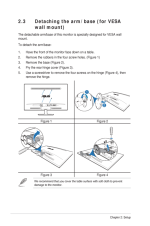 Page 132-2Chapter 2: Setup
 2.3  Detaching the arm/base (for VESA 
wall mount)
The detachable arm/base of this monitor is specially designed for VESA w\
all 
mount. 
To detach the arm/base:
1.  Have the front of the monitor face down on a table.
2.  Remove the rubbers in the four screw holes. (Figure 1)
3.  Remove the base (Figure 2).
4.  Pry the rear hinge cover (Figure 3).
5.  Use a screwdriver to remove the four screws on the hinge (Figure 4), t\
hen remove the hinge.
1
2
Figure 1 Figure 2
Figure 3Figure 4...