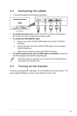 Page 142-3
ASUS VS248 Series LED Monitor 
2.4  Connecting the cables
1.  Connect the cables as the following instructions:
To connect the power cord
•  : connect one end of the power cord securely to 
the monitor’s AC input, the other end to a power outlet. 
To connect the VGA/HDMI/DVI cable
•  : 
Plug one end of the VGA/DVI/HDMI cable to the monitor’s VGA/DVI/
a. 
HDMI port.
Connect the other end of the VGA/DVI/HDMI cable to your computers 
b. 
VGA/DVI/HDMI port.
Tighten the two screws to secure the VGA/DVI...