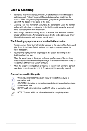 Page 6vi
Care & Cleaning
• Before you lift or reposition your monitor, it is better to disconnect the cables 
and power cord. Follow the correct lifting techniques when positioning t\
he 
monitor. When lifting or carrying the monitor, grasp the edges of the mo\
nitor. 
Do not lift the display by the stand or the cord. 
•  Cleaning. Turn your monitor off and unplug the power cord. Clean the monitor 
surface with a lint-free, non-abrasive cloth. Stubborn stains may be rem\
oved 
with a cloth dampened with mild...