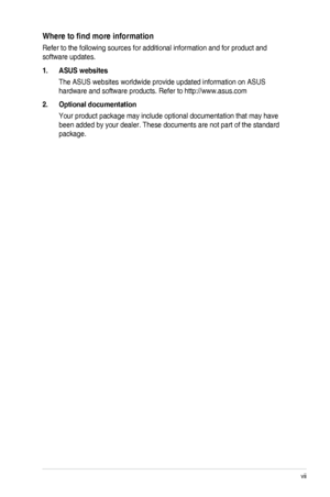 Page 7vii
Where	to	find	more	information
Refer to the following sources for additional information and for produc\
t and 
software updates.
1. ASUS websites
The ASUS websites worldwide provide updated information on ASUS 
hardware and software products. Refer to http://www.asus.com
2.  Optional documentation
Your product package may include optional documentation that may have 
been added by your dealer. These documents are not part of the standard \
package.
 