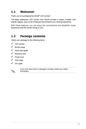 Page 81-1
ASUS VS248 Series LED Monitor 
1.1  Welcome!  
Thank you for purchasing the ASUS® LED monitor!
The  latest  widescreen  LED  monitor  from  ASUS  provides  a  crisper,  broader,  and 
brighter display, plus a host of features that enhance your viewing expe\
rience. 
With  these  features,  you  can  enjoy  the  convenience  and  delightful  visual 
experience that the monitor brings to you!
1.2  Package contents
Check your package for the following items:
   LED monitor
   Monitor base
   Quick start...
