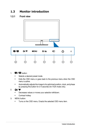 Page 91-2Chapter 1: Product introduction
1.3 Monitor introduction
1.3.1  Front view
1266435
1.  button:
Selects a desired preset mode.
• 
Exits the OSD menu or goes back to the previous menu when the OSD 
• 
menu is active.
Automatically adjusts the image to its optimized position, clock, and phase 
• 
by pressing this button for 2-4 seconds (for VGA mode only).
2. 
Decreases values or moves your selection left/down. 
• 
Contrast hotkey
• 
3.  MENU button: 
Turns on the OSD menu. Enacts the selected OSD menu...