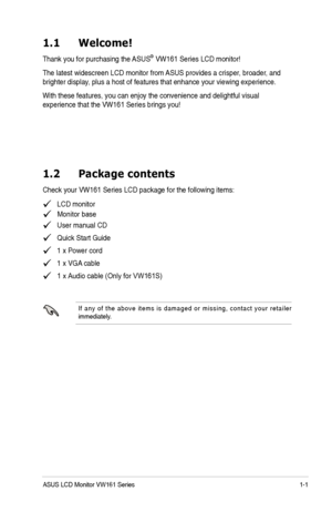 Page 7
1-1
ASUS LCD Monitor VW161Series
1.1  Welcome!
Thank you for purchasing the ASUS®VW161 Series LCD monitor!
The latest widescreen LCD monitor from  ASUS provides a crisper , broader, and 
brighter displa
y , plus a host of features that enhance your viewing experience.  
With these features, you can enjoy the convenience and delightful visua l 
experience that the VW161 Series brings you!
1.2  Package contents
Check your VW161 Series LCD package for the following items:
   LCD monitor
   User manual CD...