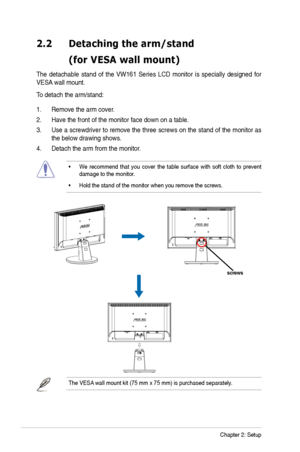 Page 12
2-2Chapter 2: Setup
2.2 Detaching thearm/stand
  (forVESA wallmount)
The detachable  stand of the  VW161  Series LCD monitor is specially  designed for 
VES
A  wall mount. 
To detach the arm/stand: 
1. Remove the arm cover.
2. Have the front of the monitor face down on a table. 
3. Use
 a screwdriver  to remove  the three screws on the stand of the  monitor as 
the below drawing shows.
4. Detach the arm from the monito
r.
•We recommend  that you  cover  the table  surface with soft cloth  to prevent...