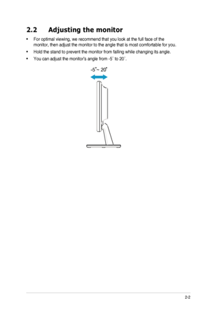 Page 132-2ASUS	LCD	Monitor	VW190	Series
2.2 Adjusting the monitor
•		For	optimal	viewing,	we	recommend	that	you	look	at	the	full	face	of	the	
monitor,	then	adjust	the	monitor	to	the	angle	that	is	most	comfortable	for	you.
•		Hold	the	stand	to	prevent	the	monitor	from	falling	while	changing	its	angle.
•		You	can	adjust	the	monitor’s	angle	from	-5˚	to	20˚.
-5 ~ 20
  