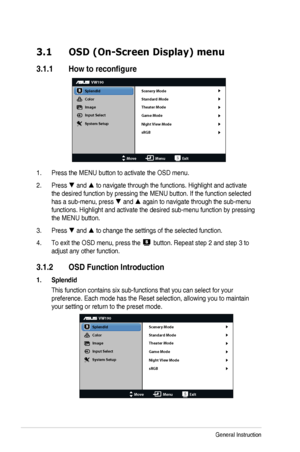 Page 143-1Chapter	3:	General	Instruction
3.1 OSD (On-Screen Display) menu
3.1.1	 How	to	reconfigure
VW190
Splendid
Color
Image
Input Select
MoveMenuExit
System Setup
Scenery Mode
Standard Mode
Theater Mode
Game Mode
Night View Mode
sRGB
1. Press	the	MENU	button	to	activate	the	OSD	menu.
2. Press  and 	to	navigate	through	the	functions.	Highlight	and	activate	
the	desired	function	by	pressing	the	MENU	button.	If	the	function	selected	
has	a	sub-menu,	press	 and 	again	to	navigate	through	the	sub-menu...