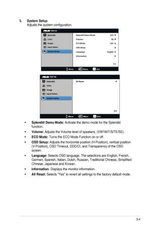 Page 173-4ASUS	LCD	Monitor	VW190	Series
5. System Setup
Adjusts	the	system	configuration.
VW190
Splendid
Color
Image
Input Select
MoveMenuExit
System Setup
Language
Information Splendid Demo Mode OFF
83
OFF
English
Volume
ECO Mode
OSD Setup
1/2
VW190
Splendid
Color
Image
Input Select
MoveMenuExit
System Setup
All Reset
2/2
•	Splendid Demo Mode: Activate the demo mode for the Splendid 
function.
•	Volume: Adjusts	the	Volume	level	of	speakers.	(VW190T/S/TE/SE).
•	ECO Mode: Turns the ECO Mode Function on or off.
•...