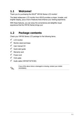 Page 71-1ASUS	LCD	Monitor	VW190	Series
1.1 Welcome!
Thank	you	for	purchasing	the	ASUS®	VW190	Series	LCD	monitor!
The	latest	widescreen	LCD	monitor	from	ASUS	provides	a	crisper,	broader,	and	
brighter	display,	plus	a	host	of	features	that	enhance	your	viewing	experience.
With	these	features,	you	can	enjoy	the	convenience	and	delightful	visual	
experience	that	the	VW190	Series	brings	you!
1.2 Package contents
Check	your	VW190	Series	LCD	package	for	the	following	items:
   LCD monitor
   Monitor stand and base...