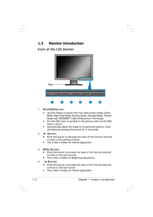 Page 81-2 1-21-2 1-2
1-2
Chapter 1: Product introduction Chapter 1: Product introductionChapter 1: Product introduction Chapter 1: Product introduction
Chapter 1: Product introduction
1.3 Monitor introduction
Front of the LCD monitor Front of the LCD monitorFront of the LCD monitor Front of the LCD monitor
Front of the LCD monitor
1.
SPLENDID SPLENDIDSPLENDID SPLENDID
SPLENDID 
Button: Button:Button: Button:
Button:
• Use this hotkey to switch from five video preset modes (Game
      Mode, Night View Mode,...