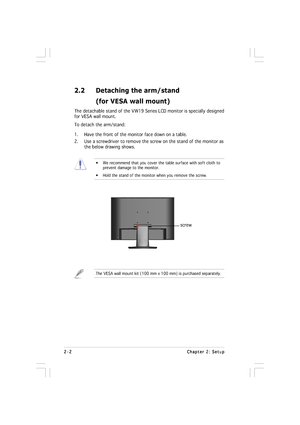 Page 112-2 2-22-2 2-2
2-2
Chapter 2: Setup Chapter 2: SetupChapter 2: Setup Chapter 2: Setup
Chapter 2: Setup
2.2 Detaching the arm/stand
(for VESA wall mount)
The detachable stand of the VW19 Series LCD monitor is specially designed
for VESA wall mount.
To detach the arm/stand:
1. Have the front of the monitor face down on a table.
2. Use a screwdriver to remove the screw on the stand of the monitor as
the below drawing shows.
• We recommend that you cover the table surface with soft cloth to
prevent damage to...