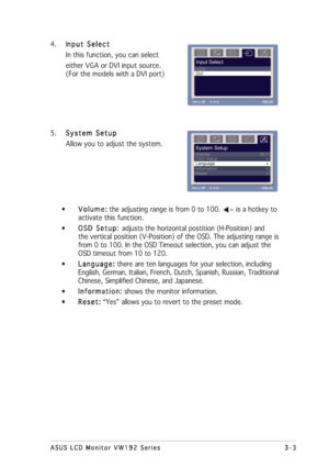 Page 153-3 3-33-3 3-3
3-3
ASUS LCD Monitor VW192 Series ASUS LCD Monitor VW192 SeriesASUS LCD Monitor VW192 Series ASUS LCD Monitor VW192 Series
ASUS LCD Monitor VW192 Series
4. I
nput Select nput Selectnput Select nput Select
nput Select
In this function, you can select
either VGA or DVI input source.
(For the models with a DVI port)
5.
System Setup System SetupSystem Setup System Setup
System Setup
Allow you to adjust the system.
•
Volume: Volume:Volume: Volume:
Volume: the adjusting range is from 0 to 100....