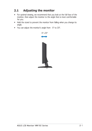 Page 112-1 2-12-1 2-1
2-1
ASUS LCD Monitor VW192 Series ASUS LCD Monitor VW192 SeriesASUS LCD Monitor VW192 Series ASUS LCD Monitor VW192 Series
ASUS LCD Monitor VW192 Series
2.1 Adjusting the monitor
• For optimal viewing, we recommend that you look at the full face of the
monitor, then adjust the monitor to the angle that is most comfortable
for you.
• Hold the stand to prevent the monitor from falling when you change its
angle.
• You can adjust the monitor’s angle from  -5º to 20º.
      -5º~20º
 