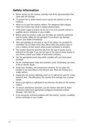 Page 4iv iviv iv
iv
Safety information
• Before setting up the monitor, carefully read all the documentation that
came with the package.
• To prevent fire or shock hazard, never expose the monitor to rain or
moisture.
• Never try to open the monitor cabinet. The dangerous high voltages
inside the monitor may result in serious physical injury.
• If the power supply is broken, do not try to fix it by yourself. Contact a
qualified service technician or your retailer.
• Before using the product, make sure all...