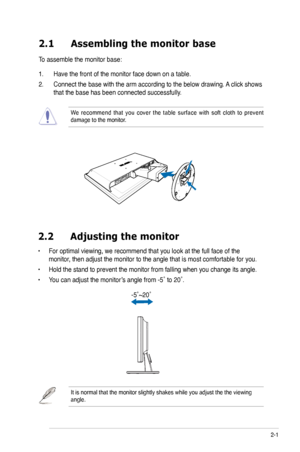 Page 13
2-1ASUS VW192 Series LCD Monitor 
2.1 Assembling the monitor base
To assemble the monitor base:
1. Have the front of the monitor face down on a table.
2.  Connect the base with the arm according to the below drawing. A click shows 
that the base has been connected successfully. 
We  recommend  that  you  cover  the  table  surface  with  soft  cloth  to  prevent damage to the monitor. 
2.2  Adjusting the monitor
• For optimal viewing, we recommend that you look at the full face of the 
monitor, then...