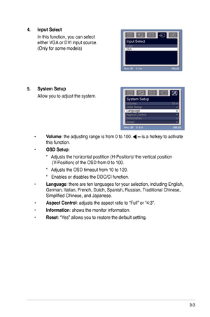 Page 19
3-3ASUS VW192 Series LCD Monitor 

4. Input Select 
  In this function, you can select 
 
either VGA or DVI input source. 
(Only for some models)
5. System Setup 
  Allow you to adjust the system.
  • 
Volume: the adjusting range is from 0 to 100.  is a hotkey to activate  
  this function. 
  • 
OSD Setup: 
    *   Adjusts the horizontal postition (H-Position)/ the vertical position    
       (V-Position) of the OSD from 0 to 100. 
    *   Adjusts the OSD timeout from 10 to 120. 
    *   Enables or...