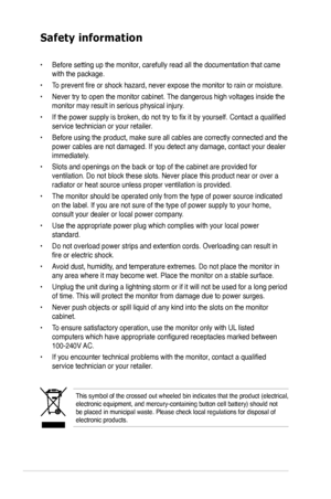 Page 6
vi

Safety information
This symbol of the crossed out wheeled bin indicates that the product (electrical, electronic equipment, and mercury-containing button cell battery) shoul\
d not be placed in municipal waste. Please check local regulations for disposa\
l of electronic products.
• Before setting up the monitor, carefully read all the documentation that came 
with the package.   
•  To prevent fire or shock hazard, never expose the monitor to rain or moisture.  
•  Never try to open the monitor...