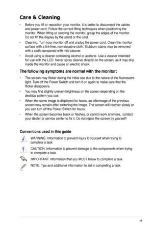 Page 7
vii

Care & Cleaning 
• Before you lift or reposition your monitor, it is better to disconnect the cables 
and power cord. Follow the correct lifting techniques when positioning t\
he 
monitor. When lifting or carrying the monitor, grasp the edges of the monitor. 
Do not lift the display by the stand or the cord. 
•  Cleaning. Turn your monitor off and unplug the power cord. Clean the monitor 
surface with a lint-free, non-abrasive cloth. Stubborn stains may be rem\
oved 
with a cloth dampened with mild...