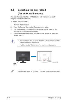 Page 122-2 2-22-2 2-2
2-2
Chapter 2: Setup Chapter 2: SetupChapter 2: Setup Chapter 2: Setup
Chapter 2: Setup
2.2 Detaching the arm/stand
(for VESA wall mount)
The detachable stand of the VW192 Series LCD monitor is specially
designed for VESA wall mount.
To detach the arm/stand:
1. Remove the rear cover.
2. Have the front of the monitor face down on a table.
3. Use a screwdriver to remove the two screws on the stand of the
monitor as the below drawing shows.
4. Two other screws show after you remove the screws...