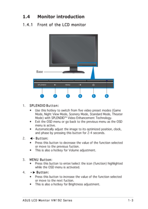 Page 91-3 1-31-3 1-3
1-3
ASUS LCD Monitor VW192 Series ASUS LCD Monitor VW192 SeriesASUS LCD Monitor VW192 Series ASUS LCD Monitor VW192 Series
ASUS LCD Monitor VW192 Series
1.4 Monitor introduction
1.4.1 1.4.11.4.1 1.4.1
1.4.1
Front of the LCD monitor Front of the LCD monitorFront of the LCD monitor Front of the LCD monitor
Front of the LCD monitor
1.
SPLENDID SPLENDIDSPLENDID SPLENDID
SPLENDID 
Button: Button:Button: Button:
Button:
• Use this hotkey to switch from five video preset modes (Game
      Mode,...