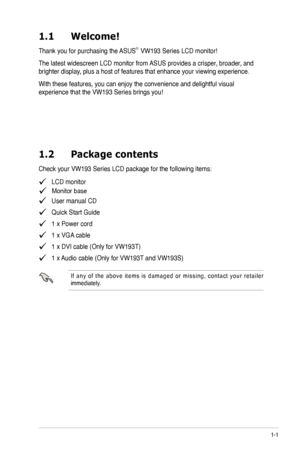 Page 7
1-1ASUS LCD Monitor VW193 Series
1.1	 Welcome! 		
Thank you for purchasing the ASUS®  VW193 Series LCD monitor!
The latest widescreen LCD monitor from ASUS provides a crisper, broader, and 
brighter display, plus a host of features that enhance your viewing experience.  
With these features, you can enjoy the convenience and delightful visual 
experience that the VW193 Series brings you! 
1.2	 Package	 contents
Check your VW193 Series LCD package for the following items:
   LCD monitor

   User manual...