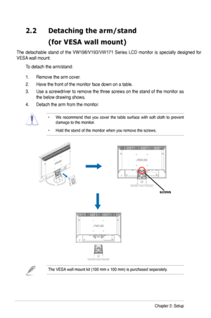 Page 12
2-2Chapter 2: Setup
2.2	 Detaching 	 the 	 arm/stand 		
	 (for	 VESA 	 wall 	 mount)

The  detachable  stand  of  the  VW98/V193/VW171  Series  LCD  monitor  is  specially  designed  for 
VESA wall mount. 
To detach the arm/stand: 
.   Remove the arm cover.
2.  Have the front of the monitor face down on a table. 
3.  Use a screwdriver to remove the three screws on the stand of the monitor as 
the below drawing shows.
4.  Detach the arm from the monitor. 
•  We  recommend  that  you  cover  the...