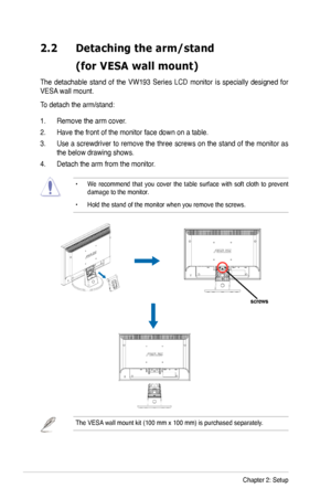 Page 12
2-2Chapter 2: Setup
2.2	 Detaching 	 the 	 arm/stand 		
	 (for	 VESA 	 wall 	 mount)
The  detachable  stand  of  the  VW  93  Series  LCD  monitor  is  specially  designed  for 
VESA wall mount. 
To detach the arm/stand: 
.   Remove the arm cover.
2.  Have the front of the monitor face down on a table. 
3.  Use a screwdriver to remove the three screws on the stand of the monitor as 
the below drawing shows.
4.  Detach the arm from the monitor. 
•  We  recommend  that  you  cover  the  table...