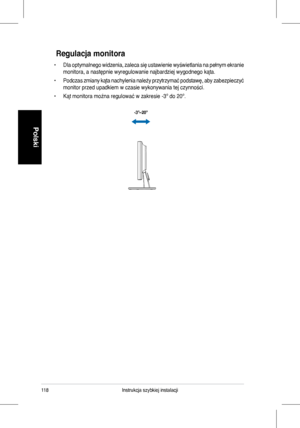 Page 120
Instrukcja szybkiej instalacji
Polski

Regulacja monitora
•  �la optymalnego widzenia, zaleca się ustawienie wyświetlania na pełnym ekranie 
monitora, a następnie wyregulowanie najbardziej wygodnego kąta.
• Podczas zmiany kąta nachylenia należy przytrzymać podstawę, aby zabezpieczyć 
monitor przed upadkiem w czasie wykonywania tej czynności.
• Kąt monitora można regulować w zakresie -3º do 20º.
-3º~20º
 