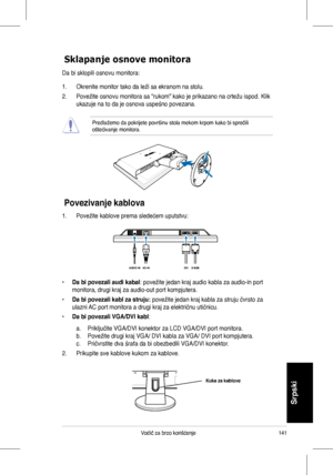 Page 143
141Vodič	za	brzo	korišćenje
Srpski

Povezivanje kablova
Sklapanje osnove monitora
Da bi sklopili osnovu monitora:
1.	 Okrenite	monitor	tako	da	leži	sa	ekranom	na	stolu.
2.	 Povežite	osnovu	monitora	sa	“rukom”	kako	je	prikazano	na	crtežu	ispod.	Klik	
ukazuje	na	to	da	je	osnova	uspešno	povezana.	
Predlažemo	da	pokrijete	površinu	stola	mekom	krpom	kako	bi	sprečili	oštećivanje	monitora.
1.	 Povežite	kablove	prema	sledećem	uputstvu:
• Da bi povezali audi kabal:	povežite	jedan	kraj	audio	kabla	za	audio-in...