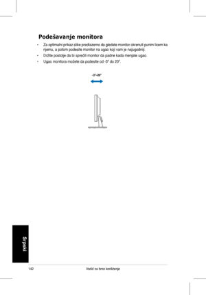 Page 144
142Vodič	za	brzo	korišćenje
Srpski

Podešavanje monitora
•	 Za	optimalni	 prikaz	slike	predlazemo	 da	gledate	 monitor	 okrenuti	 punim	licem	ka	
njemu,	a	potom	podesite	monitor	na	ugao	koji	vam	je	najugodniji.
•	 Držite	postolje	da	bi	sprečili	monitor	da	padne	kada	menjate	ugao.
•	 Ugao	monitora	možete	da	podesite	od	-3º	do	20º.
-3º~20º
 