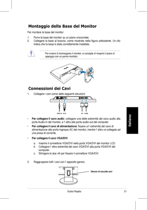 Page 23
Guida Rapida
Italiano

Connessioni dei Cavi
Montaggio della Base del Monitor
Per montare la base del monitor:
1.	 Porre	la	base	del	monitor	su	un	piano	orizzontale.
2.	 Collegare	la	base	 al	braccio,	 come	mostrato	 nella	figura	 sottostante.	 Un	clic	
indica che la base è stata correttamente installata. 
  Per evitare di danneggiare il monitor, si consiglia di ricoprire il piano di appoggio con un panno morbido.
1.	 Collegare	i	cavi	come	dalle	seguenti	istruzioni:
• Per collegare il cavo...