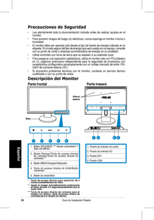 Page 28
26Guía de Instalación Rápida
Español

Precauciones de Seguridad
•	 Lea	atentamente 	toda 	la 	documentación 	incluida 	antes 	de 	realizar 	ajustes 	en 	el	monitor.
•	 Para 	prevenir 	riesgos 	de 	fuego 	y/o 	eléctricos, 	nunca 	exponga 	el 	monitor 	a 	lluvia 	o	humedad.
•   El monitor debe ser operado sólo desde el tipo de fuente de energía indicado en la etiqueta. Si no esta seguro del tipo de energía que será usada con su equipo, consulte con su punto de venta o empresa suministradora de energía en...