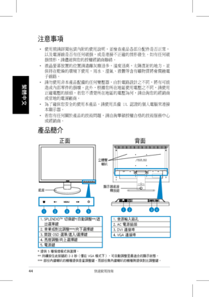 Page 46
44 快速使用指南
繁體中文

注意事項
‧	 	使用前請詳閱包裝內附的使用說明，並檢查產品各部分配件是否正常，
以及電源線是否有任何破損，或是連接不正確的情形發生。如有任何破
損情形，請儘速與您的授權經銷商聯絡。
‧	 	液晶螢幕放置的位置請遠離灰塵過多，溫度過高，太陽直射的地方。並
保持在乾燥的環境下使用，雨水、溼氣、液體等含有礦物質將會腐蝕電
子線路。
‧	 	請勿使用非本產品配備的任何變壓器，由於電路設計之不同，將有可能
造成內部零件的損壞。此外，根據您所在地區使用電壓之不同，請使用
正確電壓的插頭，若您不清楚所在地區的電壓為何，請洽詢您的經銷商
或當地的電源廠商。
‧	 	為了確保您安全的使用本產品，請使用具備	U L 	認證的個人電腦來連接
本顯示器。
‧	 	若您有任何關於產品的技術問題，請洽詢華碩授權合格的技術服務中心
或經銷商。
產品簡介
	 		正面	 	 	 									背面
1.		SPLENDID™	切換鍵*/自動調整**/退
出選單鍵
2.	音量或對比調整***/向下選擇鍵
3.	開啟	OSD	選單/進入/選擇鍵
4.	亮度調整/向上選擇鍵
5.	電源鍵
1....