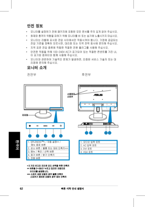 Page 64
62빠른 시작 안내 설명서
한국어

안전 정보
•	 모니터를	설정하기 	전에 	패키지에 	포함된 	모든 	문서를 	주의 	깊게 	읽어 	주십시오.			
•	화재와 	충격의 	위험을 	피하기 	위해 	모니터를 	비 	또는 	습기에 	노출시키지 	마십시오.		
•	 모니터는	라벨에	표시된	전압	사이에서만	작동시켜야	합니다.	가정에	공급되는	
전압	기준을	정확히	모르시면,	대리점	또는	지역	전력	회사에	문의해	주십시오.	
•	 지역	표준	전압	종류에	적합한	적절한	전원	플러그를	사용해	주십시오.
•	 안전한	작동을	위해	100-240V	AC가	표기되어	있는	적절한	콘센트를	가진	UL
이	표기된	컴퓨터와	함께	사용해	주십시오.		
•	 모니터와	관련하여	기술적인	문제가	발생하면,	인증된	서비스	기술자	또는	대
리점에	문의해	주십시오.
모니터 소개
전면부	 	 	 	 		 후면부	
1.	오디오	입력	포트
2.	AC	입력	포트	
3.	DVI	포트	
4.	VGA	포트	
지지대
123451234
스테레오...