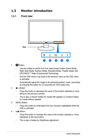 Page 10
1-2Chapter 1: Product introduction

MENU

1.3 Monitor introduction
1.3.1  Front view
Base
1.  Button:
• Use this hotkey to switch from five video preset modes (Game Mode, 
Night View Mode, Scenery Mode, Standard Mode, Theater Mode) with 
SPLENDID™ Video Enhancement Technology.
• Exit the OSD menu or go back to the previous menu as the OSD menu 
is activated.
• Automatically adjust the image to its optimized position, clock, and phase 
by pressing this button for 2-4 seconds (for VGA mode only).
2....