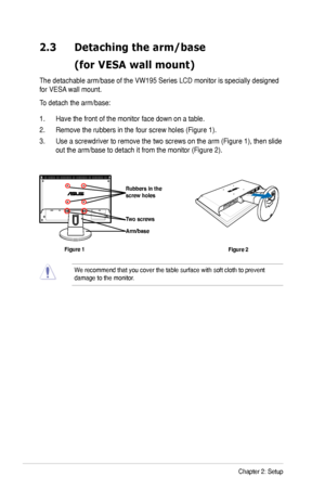 Page 14
-Chapter : Setup

2.3	 Detaching	the	arm/base		
	 (for	VESA	wall	mount)
The detachable arm/base of the VW195 Series LCD monitor is specially designed 
for VESA wall mount. 
To detach the arm/base: 
1. Have the front of the monitor face down on a table.
. Remove the rubbers in the four screw holes (Figure 1).
3. Use a screwdriver to remove the two screws on the arm (Figure 1), then slide 
out the arm/base to detach it from the monitor (Figure ).
We recommend that you cover the...