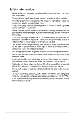 Page 4
iv

Safety information
•  Before  setting  up  the  monitor,  carefully  read  all  the  documentation  that  came 
with the package.   
•  To prevent fire or shock hazard, never expose the monitor to rain or moisture.  
•  Never try to open the monitor cabinet. The dangerous high voltages inside the 
monitor may result in serious physical injury. 
•  If the power supply is broken, do not try to fix it by yourself. Contact a qualified 
service technician or your retailer.  
•  Before using the product,...