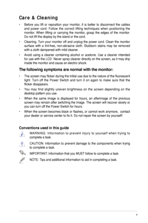 Page 5
v
 

Care & Cleaning 
•  Before  you  lift  or  reposition  your  monitor,  it  is  better  to  disconnect  the  cables 
and  power  cord.  Follow  the  correct  lifting  techniques  when  positioning  the 
monitor.  When  lifting  or  carrying  the  monitor,  grasp  the  edges  of  the  monitor. 
Do not lift the display by the stand or the cord. 
•  Cleaning. Turn  your  monitor  off  and  unplug  the  power  cord.  Clean  the  monitor 
surface  with  a  lint-free,  non-abrasive  cloth.  Stubborn...