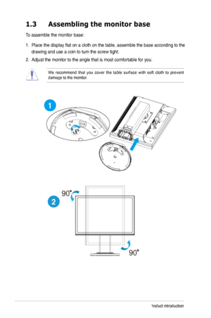 Page 8
1-Chapter 1: Product introduction
1.3	 Assembling	the	monitor	base
To assemble the monitor base:
1.  Place the display flat on a cloth on the table, assemble the base accord\
ing to the 
drawing and use a coin to turn the screw tight. 
. Adjust the monitor to the angle that is most comfortable for you.  
We  recommend  that  you  cover  the  table  surface  with  soft  cloth  to  prevent damage to the monitor. 
1
2
90
90
 