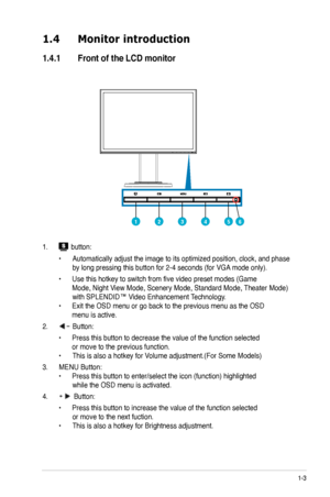 Page 9
1-3
1.4	 Monitor	introduction
1.4.1	 Front	of	the	LCD	monitor
1.  button:
 • Automatically adjust the image to its optimized position, clock, and phase  
 by long pressing this button for -4 seconds (for VGA mode only).
 • Use this hotkey to switch from five video preset modes (Game    
 Mode, Night View Mode, Scenery Mode, Standard Mode, Theater Mode)  
 with SPLENDID™ Video Enhancement Technology. 
• Exit the OSD menu or go back to the previous menu as the OSD  
 menu is active.
.  Button:...