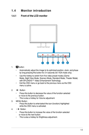 Page 9
1-3
ASUS LCD Monitor VW196/VW193/VW171 Series
1.4	 Monitor 	 introduction
1.4.1	 Front	 of 	 the 	 LCD 	 monitor
1.  button:
  •   Automatically adjust the image to its optimized position, clock, and phase   
 by long pressing this button for   -4 seconds (for VGA mode only).
 •   Use this hotkey to switch from five video preset modes (Game     
 Mode, Night View Mode, Scenery Mode, Standard Mode, Theater Mode)   
 with SPLENDID™ Video Enhancement Technology. 
•  Exit the OSD menu or go back to the...