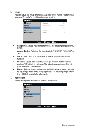 Page 163-3Chapter	3:	General	Instruction
3. Image
You	can	adjust	the	image	Sharpness,	Aspect	Control,	ASCR,	Position	(VGA	
only),	and	Focus	(VGA	only)	from	this	main	function.
VW197
Splendid
Color
Image
Input Select
MoveMenuExit
System Setup
Focus Sharpness
Aspect Control
ASCR 40
1366x768
OFF
Position
•	Sharpness:	Adjusts	the	picture	sharpness.	The	adjusting	range	is	from	0	
to 100.
•	Aspect Control:	Adjusting	the	aspect	ratio	to	“1366x768”,	“1360x768”	or	
“4:3”.
•	ASCR:	Select	YES	or	NO	to	enable	or	disable...