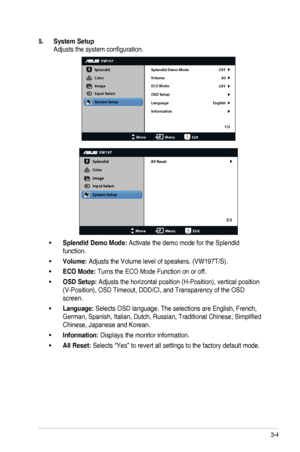 Page 173-4ASUS	LED	Monitor	VW197	Series
5. System Setup
Adjusts	the	system	configuration.
VW197
Splendid
Color
Image
Input Select
MoveMenuExit
System Setup
Language
Information Splendid Demo Mode OFF
83
OFF
English
Volume
ECO Mode
OSD Setup
1/2
VW197
Splendid
Color
Image
Input Select
MoveMenuExit
System Setup
All Reset
2/2
•	Splendid Demo Mode: Activate the demo mode for the Splendid 
function.
•	Volume: Adjusts	the	Volume	level	of	speakers.	(VW197T/S).
•	ECO Mode: Turns the ECO Mode Function on or off.
•	OSD...