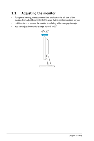 Page 142-2Chapter 2: Setup
2.2. Adjusting the monitor
•	For optimal viewing, we recommend that you look at the full face of the \
monitor, then adjust the monitor to the angle that is most comfortable f\
or you.
•	Hold the stand to prevent the monitor from falling while changing its an\
gle.
•	You	can	adjust	the	monitor’s	angle	from	-5˚	to	20˚.
-5 ~ 20
  