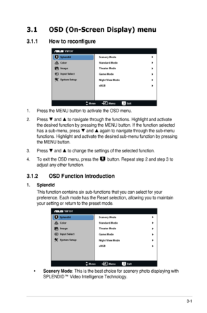 Page 153-1ASUS LCD Monitor VW197 Series
3.1 OSD (On-Screen Display) menu
3.1.1 Howtoreconfigure
VW197
Splendid
Color
Image
Input Select
MoveMenuExit
System Setup
Scenery Mode
Standard Mode
Theater Mode
Game Mode
Night View Mode
sRGB
1. Press the MENU button to activate the OSD menu.
2. Press  and  to navigate through the functions. Highlight and activate 
the desired function by pressing the MENU button. If the function select\
ed 
has a sub-menu, press  and  again to navigate through the sub-menu...