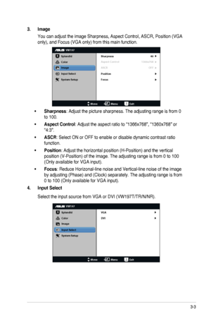 Page 173-3ASUS LCD Monitor VW197 Series
3. Image
You can adjust the image Sharpness, Aspect Control, ASCR, Position (VGA\
 
only), and Focus (VGA only) from this main function.
VW197
Splendid
Color
Image
Input Select
MoveMenuExit
System Setup
Focus Sharpness
Aspect Control
ASCR 40
1366x768
OFF
Position
•Sharpness: Adjust the picture sharpness. The adjusting range is from 0 
to 100.
•Aspect Control: Adjust the aspect ratio to “1366x768”, “1360x768” or 
“4:3”.
•ASCR: Select ON or OFF to enable or...