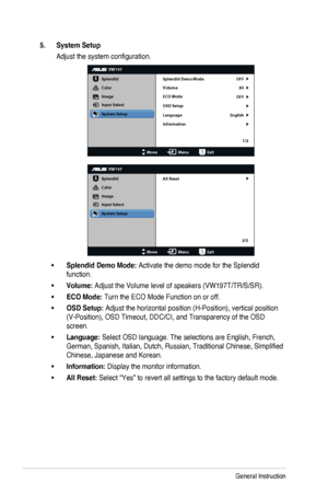 Page 183-4Chapter 3: General Instruction
5. System Setup
Adjust the system configuration.
VW197
Splendid
Color
Image
Input Select
MoveMenuExit
System Setup
Language
Information Splendid Demo Mode OFF
83
OFF
English
Volume
ECO Mode
OSD Setup
1/2
VW197
Splendid
Color
Image
Input Select
MoveMenuExit
System Setup
All Reset
2/2
•Splendid Demo Mode: Activate the demo mode for the Splendid 
function.
•Volume: Adjust the Volume level of speakers (VW197T/TR/S/SR).
•ECO Mode: Turn the ECO Mode Function on or...