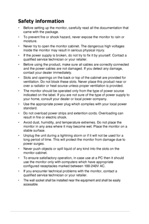 Page 4iv
Safety information
•	Before setting up the monitor, carefully read all the documentation that\
 
came with the package.
•	To	prevent	fire	or	shock	hazard,	never	expose	the	monitor	to	rain	or	
moisture.
•	Never try to open the monitor cabinet. The dangerous high voltages 
inside the monitor may result in serious physical injury.
•	If	the	power	supply	is	broken,	do	not	try	to	fix	it	by	yourself.	Contact	a	
qualified	service	technician	or	your	retailer.
•	Before using the product, make sure all cables...