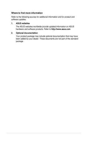 Page 6vi
Wheretofindmoreinformation
Refer to the following sources for additional information and for produc\
t and 
software updates.
1. ASUS websites
The ASUS websites worldwide provide updated information on ASUS 
hardware and software products. Refer to http://www.asus.com
2. Optional documentation
Your product package may include optional documentation that may have 
been added by your dealer. These documents are not part of the standard \
package.
  