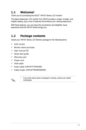 Page 71-1ASUS LCD Monitor VW197 Series
1.1 Welcome!
Thank you for purchasing the ASUS®	VW197	Series	LCD	monitor!
The latest widescreen LCD monitor from ASUS provides a crisper, broader,\
 and 
brighter display, plus a host of features that enhance your viewing expe\
rience.
With these features, you can enjoy the convenience and delightful visual\
 
experience	that	the	VW197	Series	brings	you!
1.2 Package contents
Check your VW197 Series LCD Monitor package for the following items:
 9LCD monitor
 9Monitor stand...